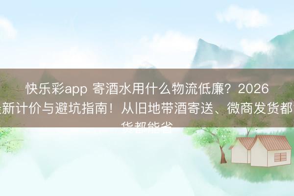 快乐彩app 寄酒水用什么物流低廉?2026年最新计价与避坑指南!从旧地带酒寄送、微商发货都能省