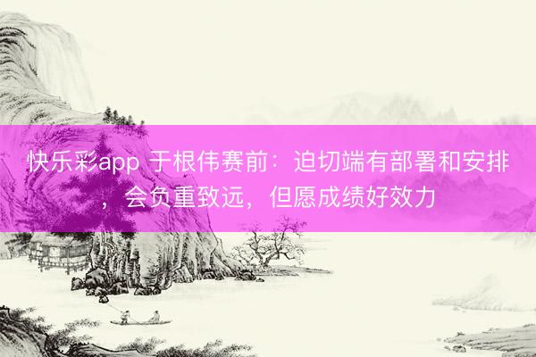 快乐彩app 于根伟赛前:迫切端有部署和安排,会负重致远,但愿成绩好效力