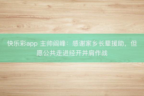 快乐彩app 主帅阎峰：感谢家乡长辈援助，但愿公共走进经开并肩作战