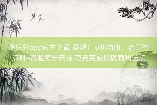 快乐彩app官方下载 曼城1-0利物浦！哈兰德点射+青脸獠牙庆祝 范戴克放倒奥赖利送点