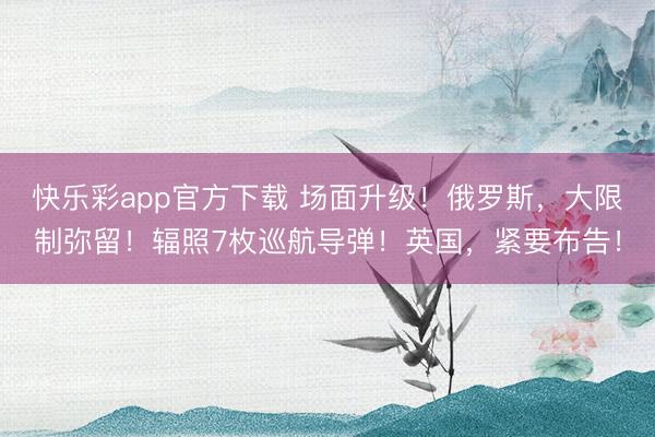 快乐彩app官方下载 场面升级！俄罗斯，大限制弥留！辐照7枚巡航导弹！英国，紧要布告！