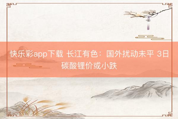 快乐彩app下载 长江有色:国外扰动未平 3日碳酸锂价或小跌
