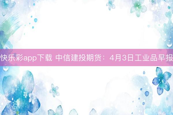 快乐彩app下载 中信建投期货：4月3日工业品早报