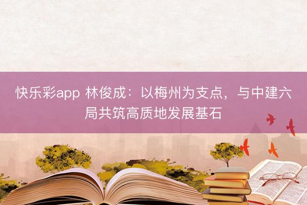 快乐彩app 林俊成:以梅州为支点,与中建六局共筑高质地发展基石