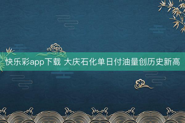 快乐彩app下载 大庆石化单日付油量创历史新高