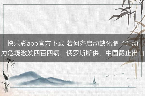 快乐彩app官方下载 若何齐启动缺化肥了?动力危境激发四百四病,俄罗斯断供,中国截止出口