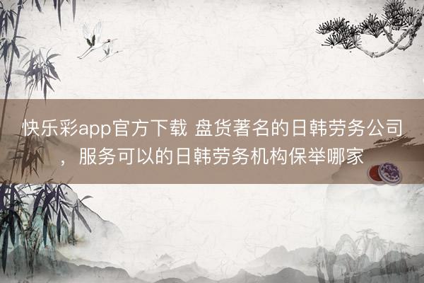 快乐彩app官方下载 盘货著名的日韩劳务公司,服务可以的日韩劳务机构保举哪家