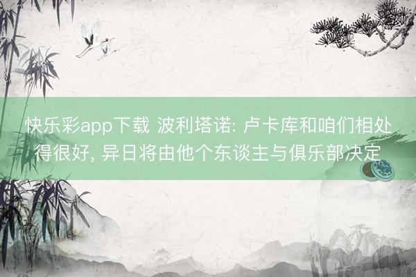 快乐彩app下载 波利塔诺: 卢卡库和咱们相处得很好, 异日将由他个东谈主与俱乐部决定