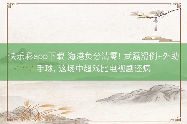 快乐彩app下载 海港负分清零! 武磊滑倒+外助手球, 这场中超戏比电视剧还疯