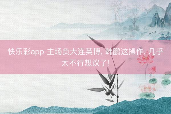 快乐彩app 主场负大连英博， 韩鹏这操作， 几乎太不行想议了!