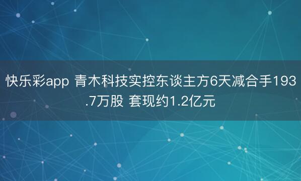 快乐彩app 青木科技实控东谈主方6天减合手193.7万股 套现约1.2亿元