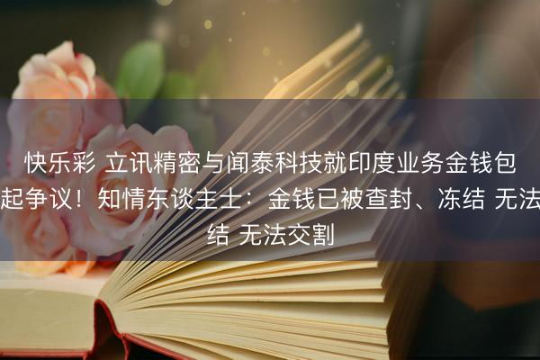 快乐彩 立讯精密与闻泰科技就印度业务金钱包往复起争议!知情东谈主士:金钱已被查封、冻结 无法交割