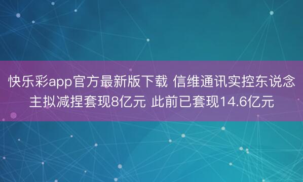 快乐彩app官方最新版下载 信维通讯实控东说念主拟减捏套现8亿元 此前已套现14.6亿元