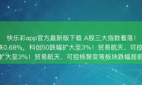 快乐彩app官方最新版下载 A股三大指数着落！创业板指跌2%，沪指跌0.68%，科创50跌幅扩大至3%！贸易航天、可控核聚变等板块跌幅居前