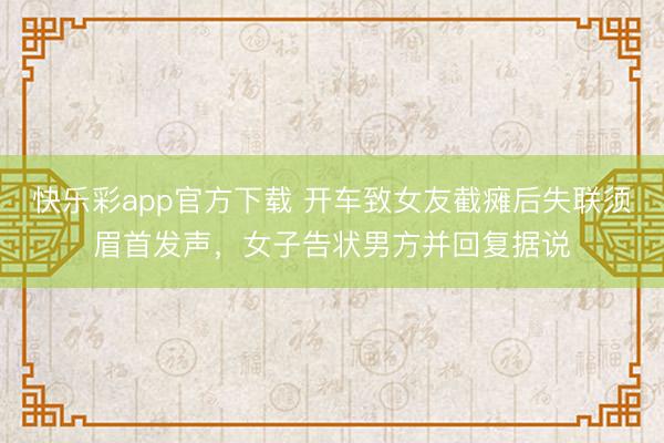 快乐彩app官方下载 开车致女友截瘫后失联须眉首发声，女子告状男方并回复据说