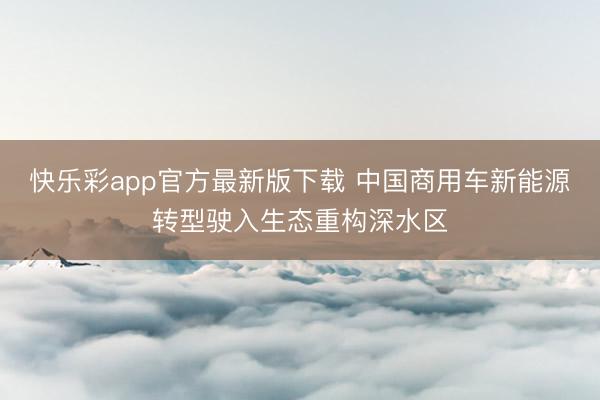 快乐彩app官方最新版下载 中国商用车新能源转型驶入生态重构深水区