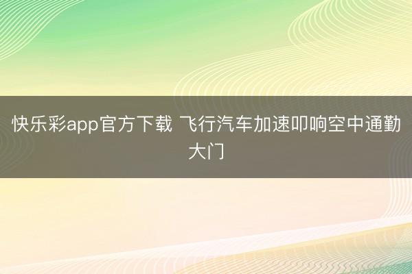 快乐彩app官方下载 飞行汽车加速叩响空中通勤大门