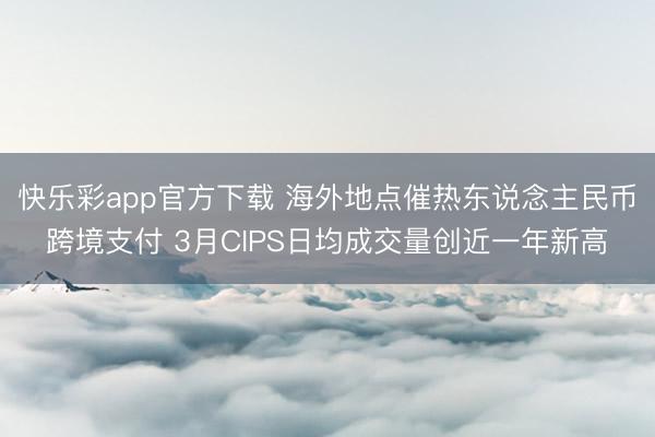 快乐彩app官方下载 海外地点催热东说念主民币跨境支付 3月CIPS日均成交量创近一年新高