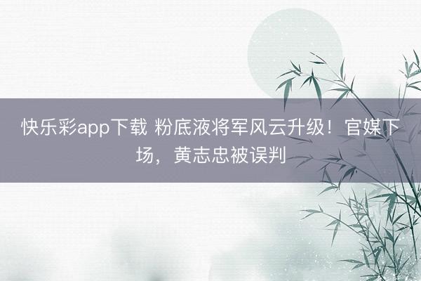 快乐彩app下载 粉底液将军风云升级！官媒下场，黄志忠被误判