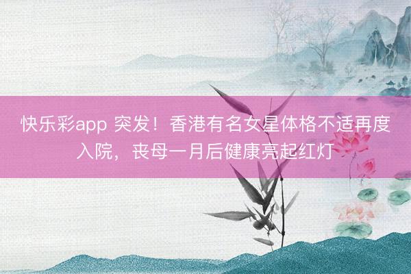 快乐彩app 突发！香港有名女星体格不适再度入院，丧母一月后健康亮起红灯