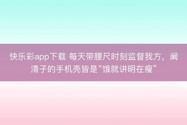 快乐彩app下载 每天带腰尺时刻监督我方，阚清子的手机壳皆是“饿就讲明在瘦”