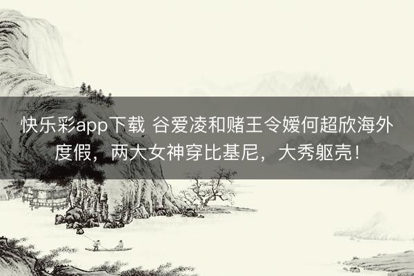 快乐彩app下载 谷爱凌和赌王令嫒何超欣海外度假,两大女神穿比基尼,大秀躯壳!