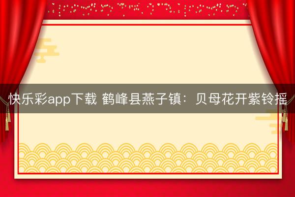 快乐彩app下载 鹤峰县燕子镇：贝母花开紫铃摇