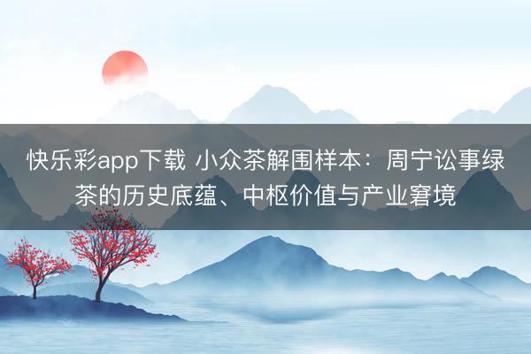 快乐彩app下载 小众茶解围样本:周宁讼事绿茶的历史底蕴、中枢价值与产业窘境