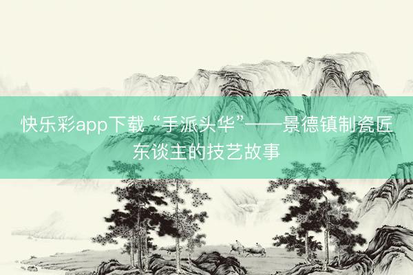 快乐彩app下载 “手派头华”——景德镇制瓷匠东谈主的技艺故事