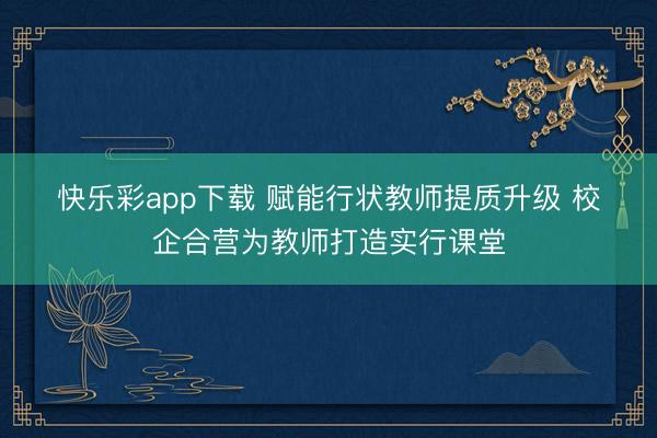 快乐彩app下载 赋能行状教师提质升级 校企合营为教师打造实行课堂