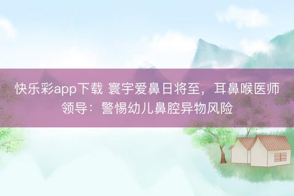 快乐彩app下载 寰宇爱鼻日将至,耳鼻喉医师领导:警惕幼儿鼻腔异物风险