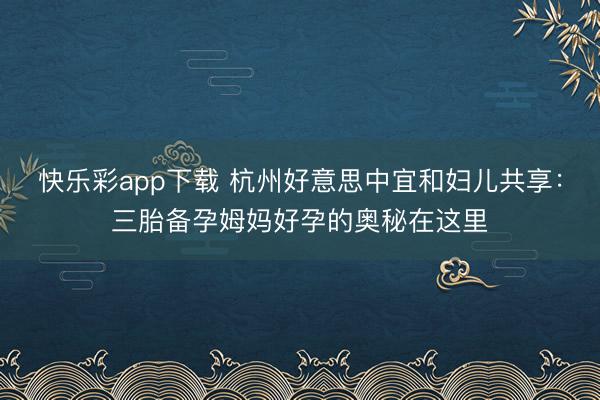 快乐彩app下载 杭州好意思中宜和妇儿共享:三胎备孕姆妈好孕的奥秘在这里