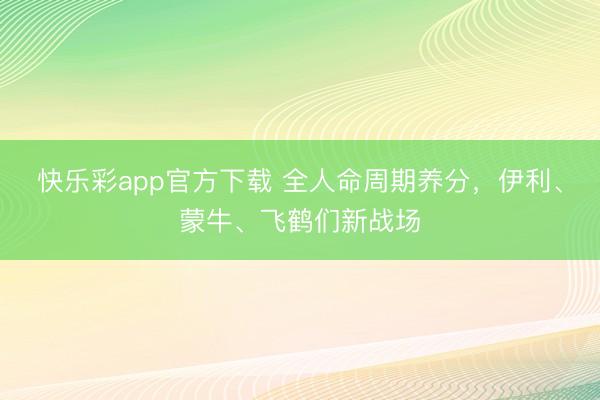 快乐彩app官方下载 全人命周期养分,伊利、蒙牛、飞鹤们新战场