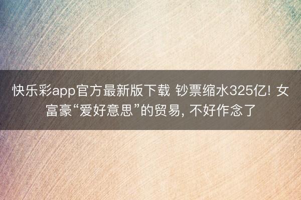 快乐彩app官方最新版下载 钞票缩水325亿! 女富豪“爱好意思”的贸易， 不好作念了