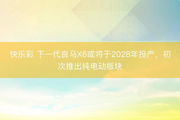 快乐彩 下一代良马X6或将于2028年投产，初次推出纯电动版块