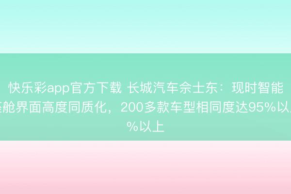 快乐彩app官方下载 长城汽车佘士东：现时智能座舱界面高度同质化，200多款车型相同度达95%以上