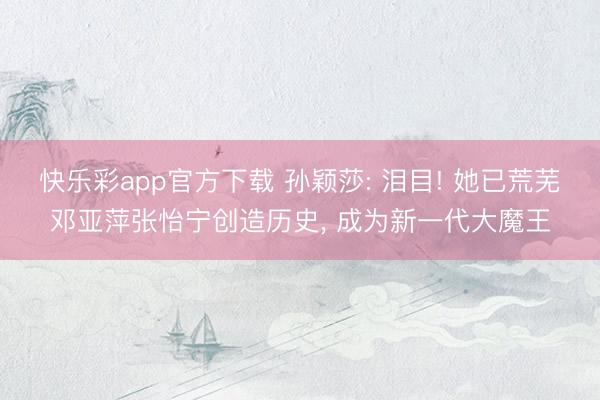 快乐彩app官方下载 孙颖莎: 泪目! 她已荒芜邓亚萍张怡宁创造历史， 成为新一代大魔王