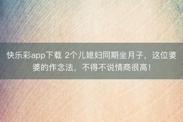 快乐彩app下载 2个儿媳妇同期坐月子，这位婆婆的作念法，不得不说情商很高！