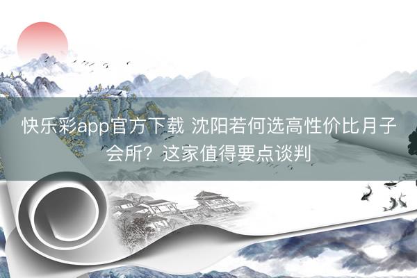 快乐彩app官方下载 沈阳若何选高性价比月子会所？这家值得要点谈判