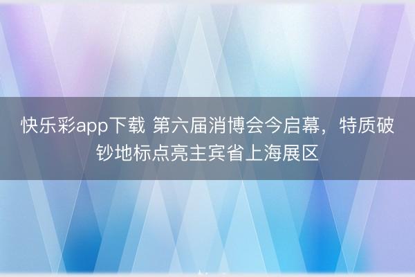 快乐彩app下载 第六届消博会今启幕,特质破钞地标点亮主宾省上海展区