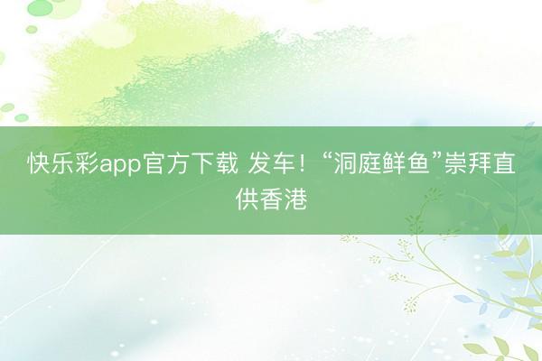 快乐彩app官方下载 发车！“洞庭鲜鱼”崇拜直供香港
