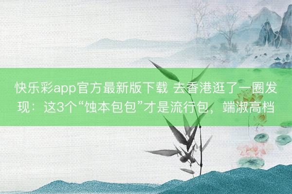快乐彩app官方最新版下载 去香港逛了一圈发现:这3个“蚀本包包”才是流行包,端淑高档