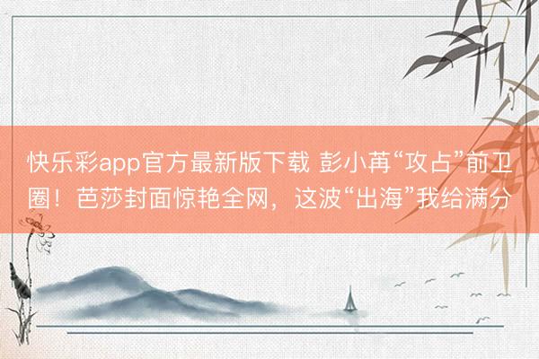 快乐彩app官方最新版下载 彭小苒“攻占”前卫圈！芭莎封面惊艳全网，这波“出海”我给满分