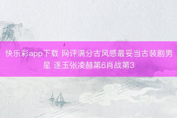 快乐彩app下载 网评满分古风感最妥当古装剧男星 逐玉张凌赫第6肖战第3