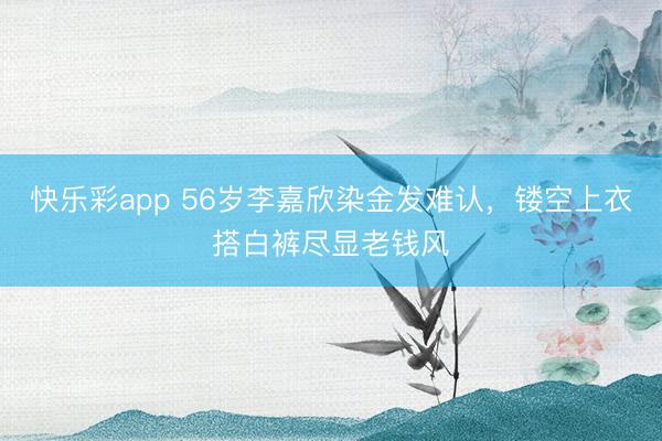 快乐彩app 56岁李嘉欣染金发难认，镂空上衣搭白裤尽显老钱风