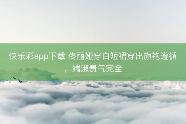 快乐彩app下载 佟丽娅穿白短裙穿出旗袍遵循，端淑贵气完全