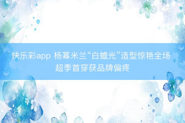 快乐彩app 杨幂米兰“白蟾光”造型惊艳全场 超季首穿获品牌偏疼