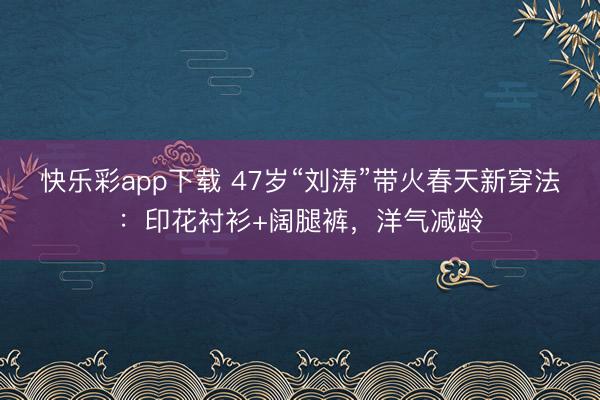 快乐彩app下载 47岁“刘涛”带火春天新穿法：印花衬衫+阔腿裤，洋气减龄