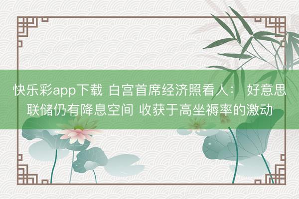 快乐彩app下载 白宫首席经济照看人: 好意思联储仍有降息空间 收获于高坐褥率的激动