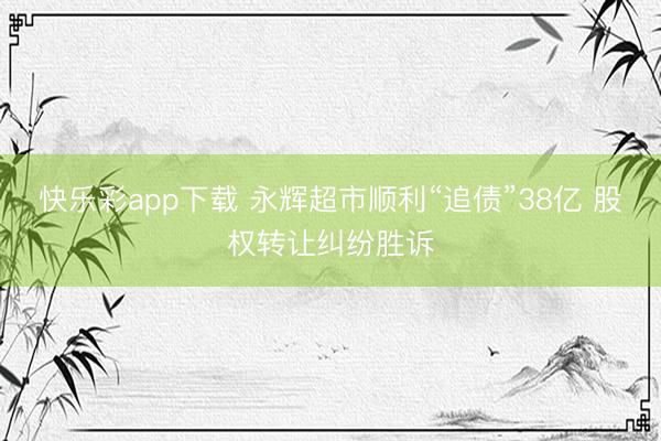 快乐彩app下载 永辉超市顺利“追债”38亿 股权转让纠纷胜诉